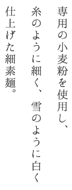 専用の小麦粉を使用し、糸のように細く、雪のように白く仕上げた細素麺。